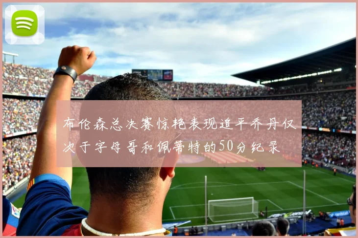 布伦森总决赛惊艳表现追平乔丹仅次于字母哥和佩蒂特的50分纪录