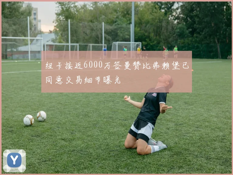 纽卡接近6000万签曼赞比弗赖堡已同意交易细节曝光
