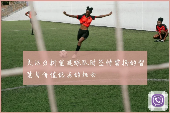 美记分析重建球队时签特雷杨的智慧与价值低点的机会