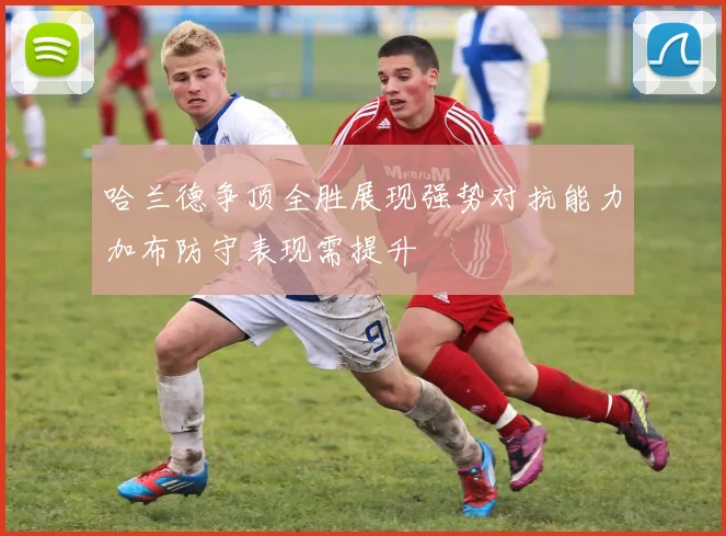 哈兰德争顶全胜展现强势对抗能力加布防守表现需提升
