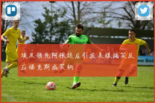 埃及领先阿根廷后引发美媒搞笑反应福克斯成笑柄