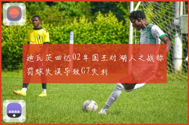 迪瓦茨回忆02年国王对湖人之战称罚球失误导致G7失利