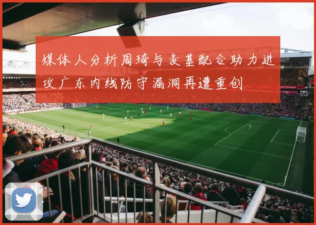 媒体人分析周琦与麦基配合助力进攻广东内线防守漏洞再遭重创