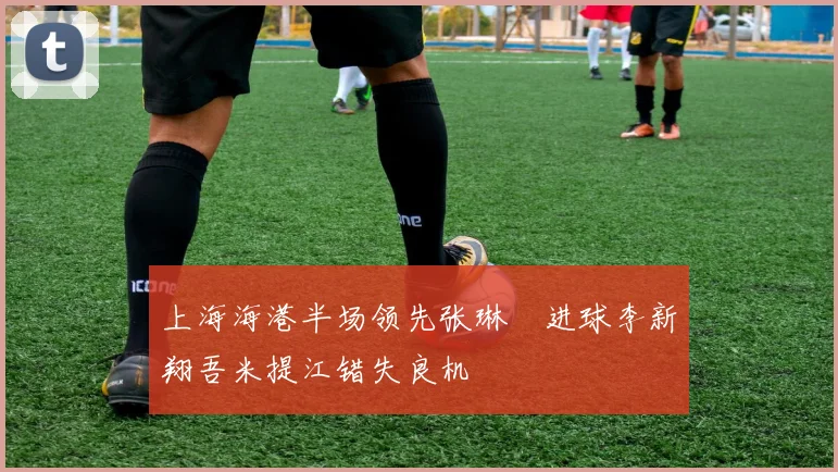 上海海港半场领先张琳芃进球李新翔吾米提江错失良机