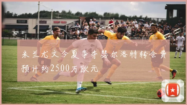 米兰尤文今夏争夺瑟尔洛特转会费预计约2500万欧元