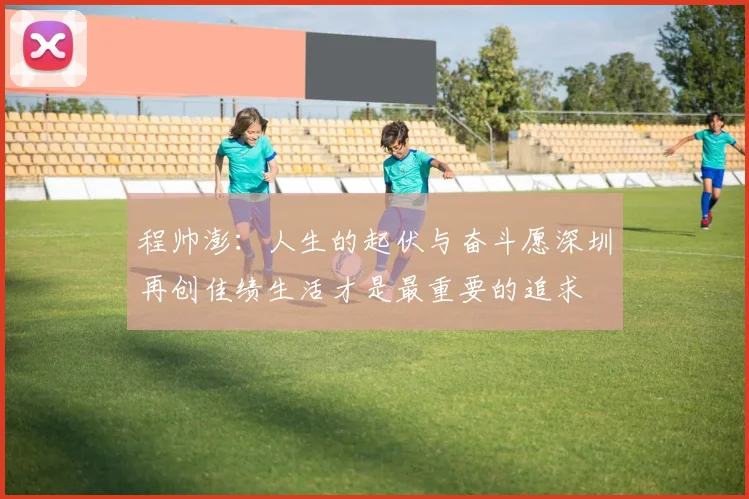 程帅澎：人生的起伏与奋斗愿深圳再创佳绩生活才是最重要的追求