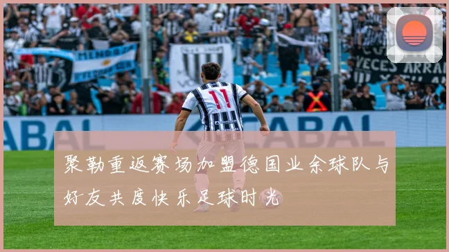 聚勒重返赛场加盟德国业余球队与好友共度快乐足球时光