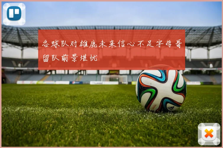 各球队对雄鹿未来信心不足字母哥留队前景堪忧
