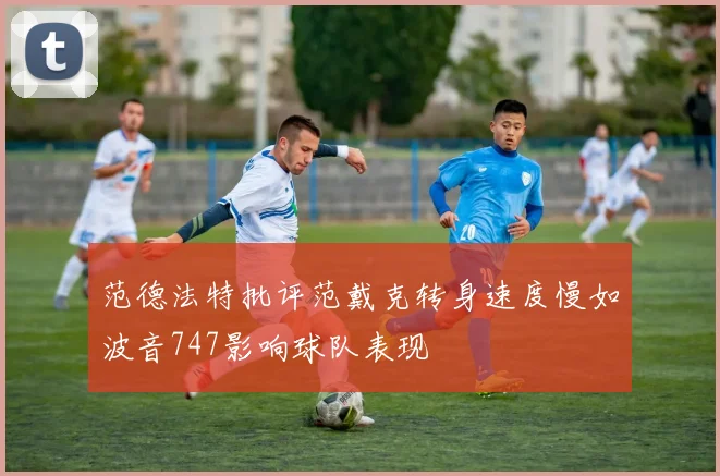 范德法特批评范戴克转身速度慢如波音747影响球队表现
