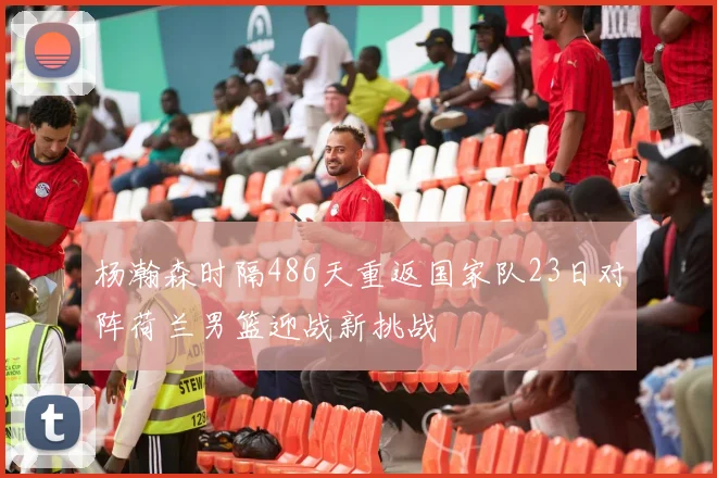 杨瀚森时隔486天重返国家队23日对阵荷兰男篮迎战新挑战