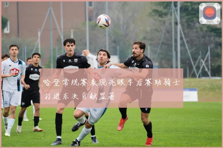 哈登常规赛表现亮眼季后赛助骑士打进东决贡献显著