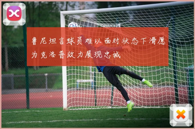 鲁尼坦言球员难以面对状态下滑愿为克洛普效力展现忠诚