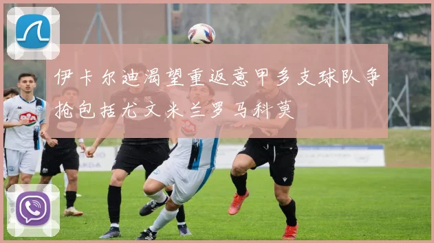 伊卡尔迪渴望重返意甲多支球队争抢包括尤文米兰罗马科莫