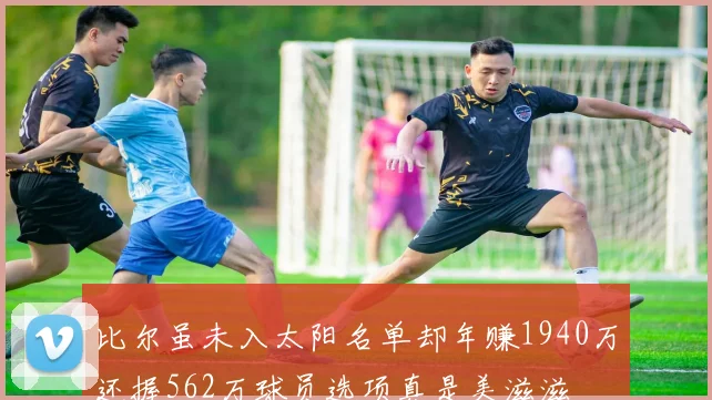 比尔虽未入太阳名单却年赚1940万还握562万球员选项真是美滋滋