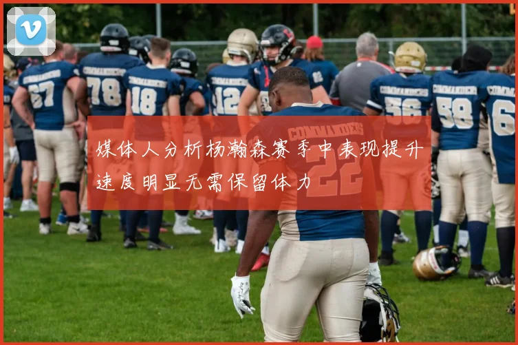媒体人分析杨瀚森赛季中表现提升速度明显无需保留体力