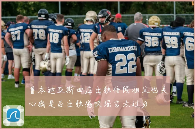 鲁本迪亚斯回应出轨传闻祖父也关心我是否出轨感叹谣言太过分
