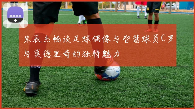 朱辰杰畅谈足球偶像与智慧球员C罗与莫德里奇的独特魅力