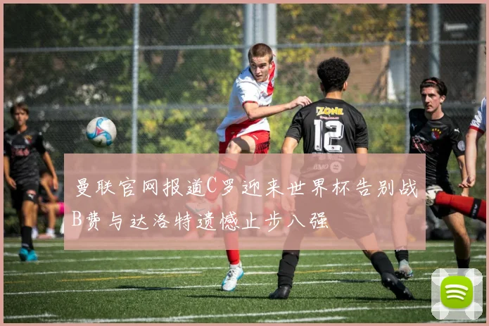 曼联官网报道C罗迎来世界杯告别战B费与达洛特遗憾止步八强