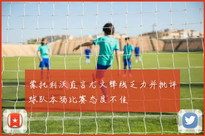 蒙托利沃直言尤文锋线乏力并批评球队本场比赛态度不佳