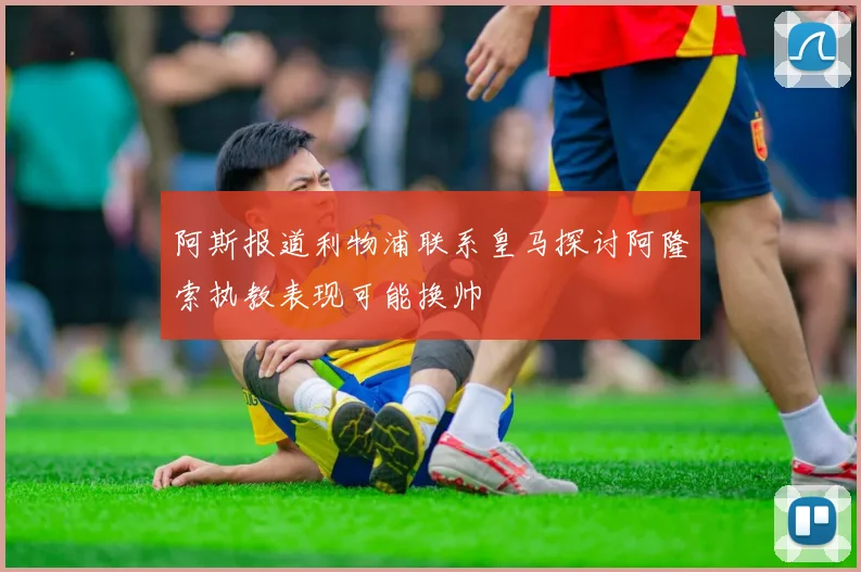 阿斯报道利物浦联系皇马探讨阿隆索执教表现可能换帅