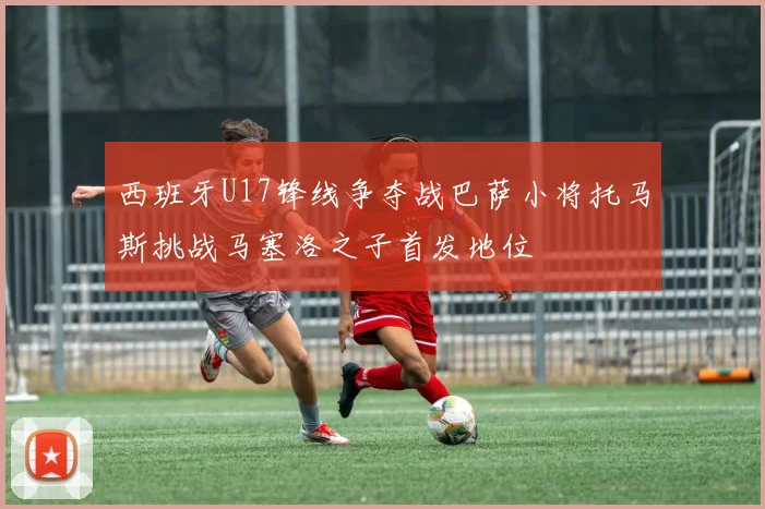 西班牙U17锋线争夺战巴萨小将托马斯挑战马塞洛之子首发地位