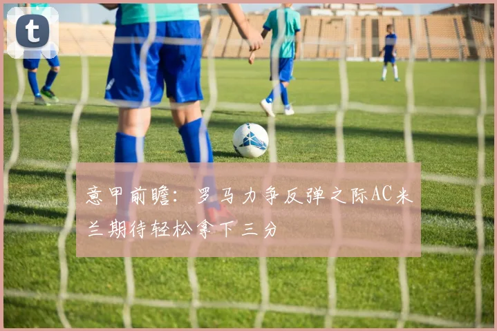 意甲前瞻：罗马力争反弹之际AC米兰期待轻松拿下三分