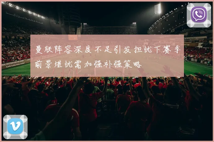 曼联阵容深度不足引发担忧下赛季前景堪忧需加强补强策略