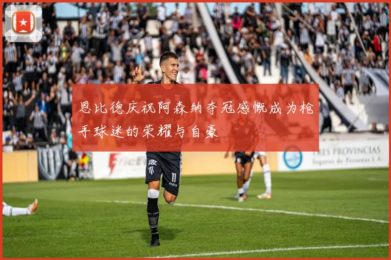 恩比德庆祝阿森纳夺冠感慨成为枪手球迷的荣耀与自豪