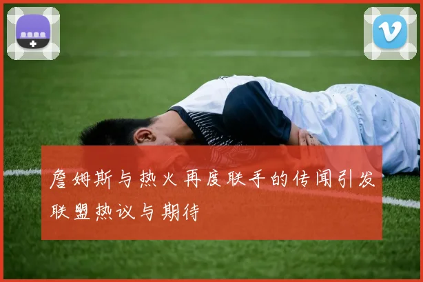 詹姆斯与热火再度联手的传闻引发联盟热议与期待